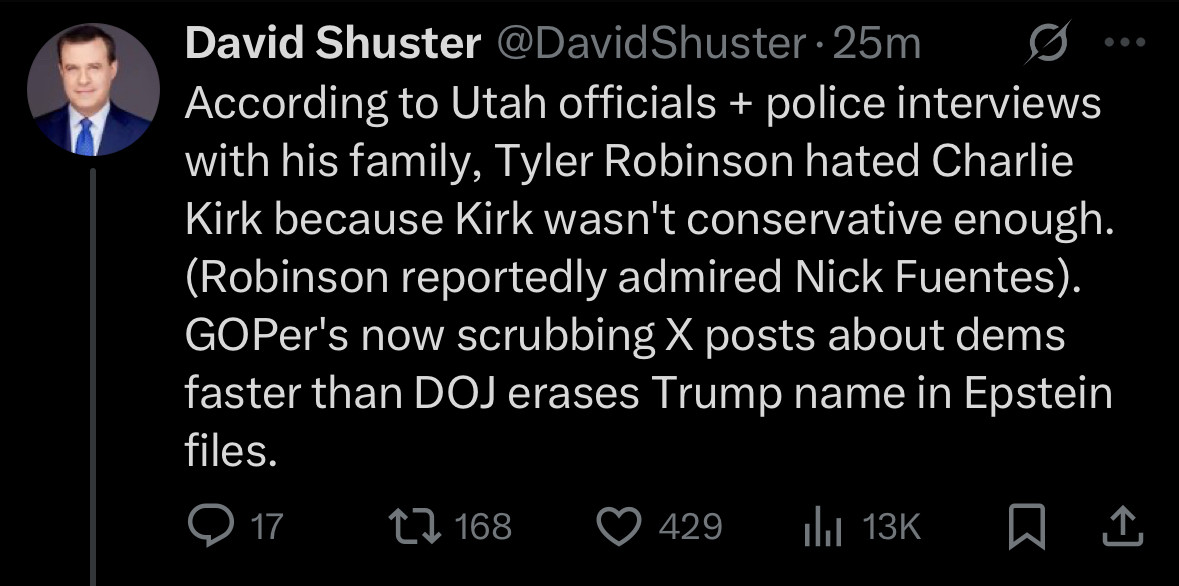 David Shuster @DavidShuster According to Utah officials + police interviews with his family, Tyler Robinson hated Charlie Kirk because Kirk wasn't conservative enough. (Robinson reportedly admired Nick Fuentes). GOPer's now scrubbing X posts about dems faster than DOJ erases Trump name in Epstein files.