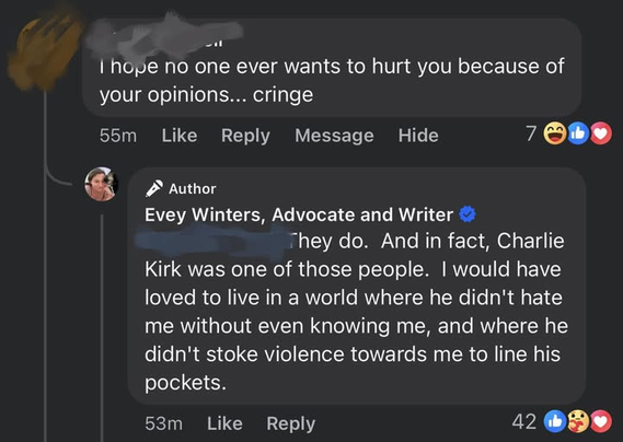 I hope no one ever wants to hurt you because of your opinions... cringe 

PN Evey Winters, Advocate and Writer  
They do. And in fact, Charlie Kirk was one of those people. | would have loved to live in a world where he didn't hate me without even knowing me, and where he didn't stoke violence towards me to line his pockets.