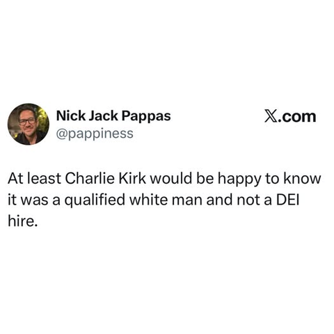 Nick Jack Pappas 
@pappiness

At least Charlie Kirk would be happy to know
it was a qualified white man and not a DEI
hire.