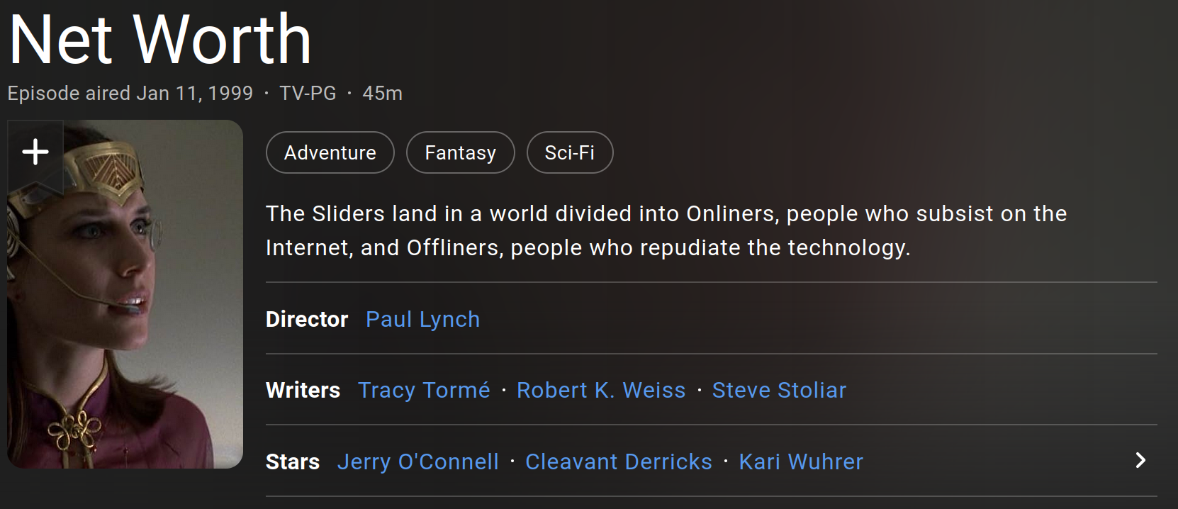 A screenshot of IMDB for episode 4.15 of the 90s TV show Sliders: 4.15 - "Net Worth" - Episode aired Jan 11, 1999 Rated: TV-PG Run-time: 45m The Sliders land in a world divided into Onliners, people who subsist on the Internet, and Offliners, people who repudiate the technology.     Director         Paul Lynch     Writers         Tracy Tormé, Robert K. Weiss, Steve Stoliar     Stars         Jerry O'Connell, Cleavant Derricks, Kari Wuhrer