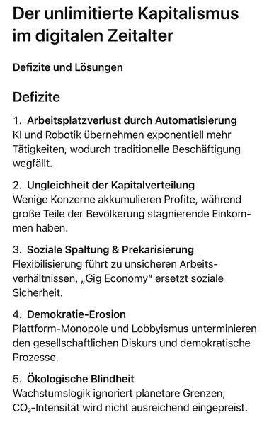 Der unlimitierte Kapitalismus im digitalen Zeitalter
Defizite und Lösungen
Defizite
1. Arbeitsplatzverlust durch Automatisierung und Robotik übernehmen exponentiell mehr Tätigkeiten, wodurch traditionelle Beschäftigung wegfällt.
2. Ungleichheit der Kapitalverteilung
Wenige Konzerne akkumulieren Profite, wahrend große Teile der Bevölkerung stagnierende Einkommen haben.
3. Soziale Spaltung & Prekarisierung
Flexibilisierung führt zu unsicheren Arbeits-verhaltnissen, „Gig Economy" ersetzt soziale Sicherheit.
4. Demokratie-Erosion
Plattform-Monopole und Lobbyismus unterminieren den gesellschaftlichen Diskurs und demokratische
Prozesse.
5. Ökologische Blindheit
Wachstumslogik ignoriert planetare Grenzen, COz-Intensität wird nicht ausreichend eingepreist.🖖