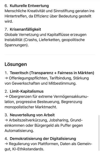 Kulturelle Entwertung
Menschliche Kreativität und Sinnstiftung geraten ins Hintertreffen, da Effizienz über Bedeutung gestellt wird.
7. Krisenanfälligkeit
Globale Vernetzung und Kapitalflüsse erzeugen Instabilität (Crashs, Lieferketten, geopolitische Spannungen).
Lösungen
1. TaxTheRich Transparenz + Fairness in Märkten)
- Offenlegungspflichten, Tarifbindung, Stärkung von Gewerkschaften und Mitbestimmung.
2. Limit-Kapitalismus
→ Obergrenzen für extreme Vermögensakkumu-lation, progressive Besteuerung, Begrenzung monopolistischer Marktmacht.
3. Neuverteilung von Arbeit
→ Arbeitszeitverkürzung, Jobsharing, Grund-einkommen oder Bürgergeld als Puffer gegen Automatisierung.
4. Demokratisierung der Digitalisierung
→ Regulierung von Plattformen, Daten als Gemein-gut, Kl-Ethikstandards.🖖