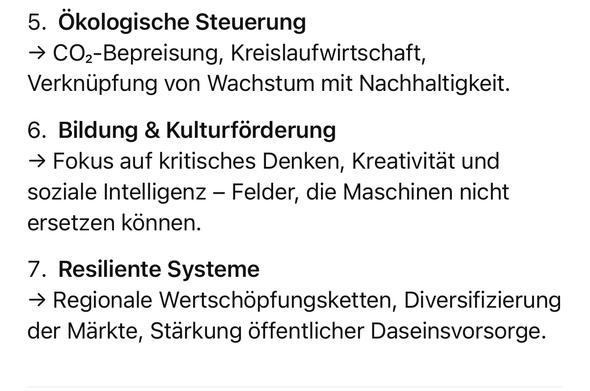 Ökologische Steuerung
→ COz-Bepreisung, Kreislaufwirtschaft, Verknüpfung von Wachstum mit Nachhaltigkeit.
6. Bildung & Kulturförderung
→ Fokus auf kritisches Denken, Kreativität und soziale Intelligenz - Felder, die Maschinen nicht ersetzen können.
7. Resiliente Systeme
→ Regionale Wertschöpfungsketten, Diversifizierung der Märkte, Stärkung öffentlicher Daseinsvorsorge.🖖