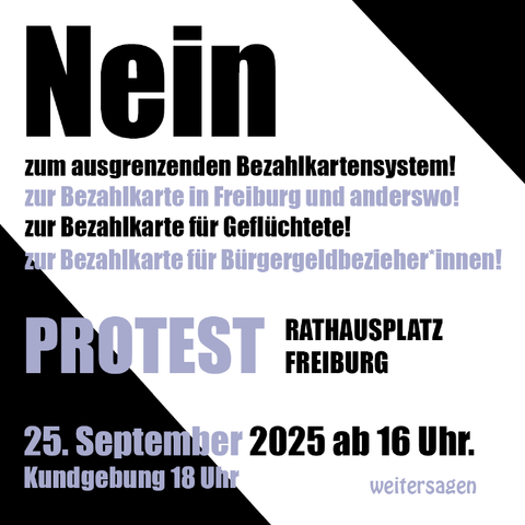 Sharepic in schwarz, weiß und grau.

Text:
Nein 
zum ausgrenzenden Bezahlkartensystem! 
zur Bezahlkarte in Freiburg und anderswo!
zur Bezahlkarte fiir Geflüchtete! 
zur Bezahlkarte für Bürgergeldbezieher*innen

PROTEST  
RATHAUSPLATZ FREIBURG 
25. September 2025 ab 16 Uhr
Kundgebung 18 Uhr

weitersagen