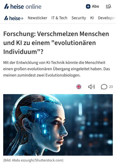 heise online
la heise+ Newsticker IT & Tech
+ Abo
Security KI
Develope
Forschung: Verschmelzen Menschen und Kl zu einem "evolutionären
Individuum"?
Mit der Entwicklung von KI-Technik könnte die Menschheit einen großen evolutionären Übergang eingeleitet haben. Das meinen zumindest zwei Evolutionsbiologen.🖖