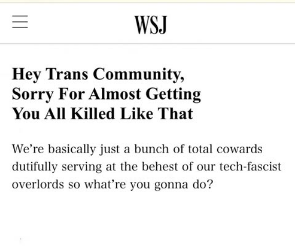 Photoshop with mocking "statement" from WSJ, posted by cartoonist Jesse Duquette "Hey Trans Community, Sorry For Almost Getting You All Killed Like That "We're basically just a bunch of total cowards dutifully serving at the behest of our tech-fascist overlords so what're you gonna do?"