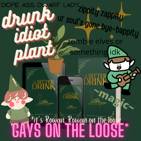 A joke advertisement for A BITTER DRINK by Azalea Forrest. “Explain this book badly” type meme. Silly cartoon images of elves, plants, and sparkles surround the dark green cover with gold text, featuring a wine glass, a pile of gold, and a dagger. The meme text reads: dope ass dwarf lady, drunk idiot plant, zippity zappity ur soul’s gone bye-bappity, zombie elves or something idk, ~magic~, gays on the loose*, *it’s Rowan, Rowan on the loose.