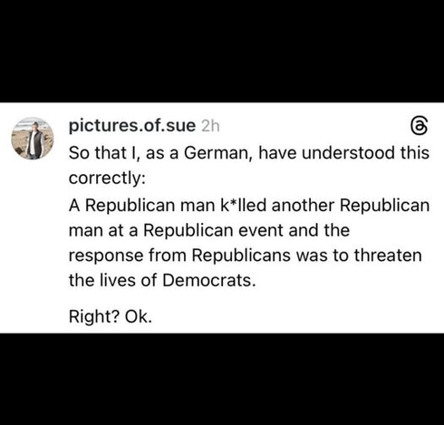 pictures.of.sue

So that I, as a German, have understood this
correctly:

A Republican man k*lled another Republican
man at a Republican event and the
response from Republicans was to threaten
the lives of Democrats.

Right? Ok.