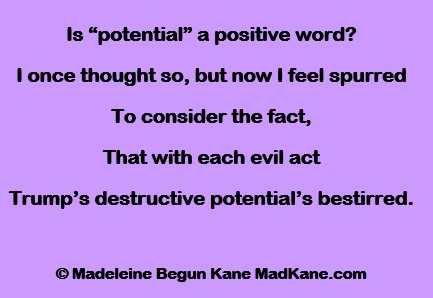 Is “potential” a positive word?
I once thought so, but now I feel spurred
To consider the fact,
That with each evil act
Trump’s destructive potential’s bestirred.

© Madeleine Begun Kane MadKane.com