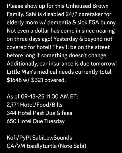 Please show up for this Unhoused Brown Family. Sabi is disabled 24/7 caretaker for elderly mom w/ dementia & sick ESA bunny. Not even a dollar has come in since nearing on three days ago! Yesterday & beyond not covered for hotel! They'll be on the street before long if something doesn't change. Additionally, car insurance is due tomorrow!Little Man's medical needs currently total $1648 w/ $321 covered.

As of 09-13-25 11:00 AM ET:
2,771 Hotel/Food/Bills
344 Hotel Past Due & fees
650 Hotel Due Tuesday

Kofi/PyPl SabiLewSounds
CA/VM toadlyturtle (Note Sabi)