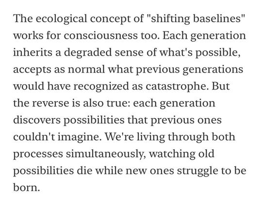The ecological concept of "shifting baselines" works for consciousness too. Each generation inherits a degraded sense of what's possible, accepts as normal what previous generations would have recognized as catastrophe. But the reverse is also true: each generation discovers possibilities that previous ones couldn't imagine. We're living through both processes simultaneously, watching old possibilities die while new ones struggle to be born.