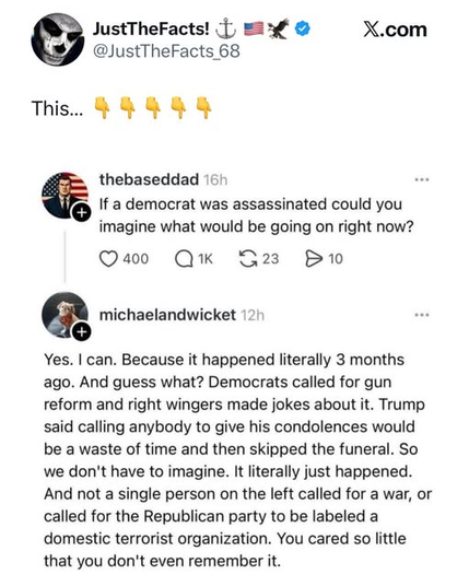JustTheFacts! 
@JustTheFacts
This.

@thebaseddad
If a democrat was assassinated could you
imagine what would be going on right now?

@michaelandwicket
Yes. I can. Because it happened literally 3 months
ago. And guess what? Democrats called for gun
reform and right wingers made jokes about it. Trump
said calling anybody to give his condolences would
be a waste of time and then skipped the funeral. So
we don't have to imagine. It literally just happened.
And not a single person on the left called for a war, or
called for the Republican party to be labeled a
domestic terrorist organization. You cared so little
that you don't even remember it.