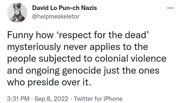 David Lo Pun-ch Nazis
@helpmeskeletor

Funny how ‘respect for the dead’
mysteriously never applies to the
people subjected to colonial violence
and ongoing genocide just the ones
who preside over it.

3:31 PM - Sep 8, 2022 - Twitter for iPhone