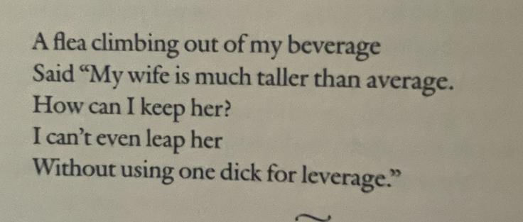 A flea climbing out of my beverage
Said "My wife is much taller than average.
How can I keep her?
I can't even leap her
Without using one dick for leverage."
