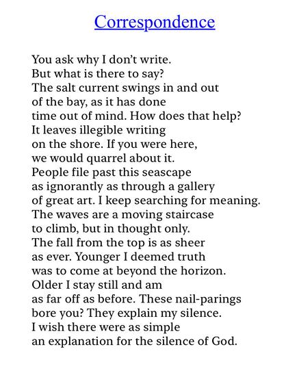 Text of poem -

Correspondence.

You ask why I don't write.
But what is there to say?
The salt current swings in and out of the bay, as it has done time out of mind. How does that help?
It leaves illegible writing on the shore. If you were here, we would quarrel about it.
People file past this seascape as ignorantly as through a gallery of great art. I keep searching for meaning.
The waves are a moving staircase to climb, but in thought only.
The fall from the top is as sheer as ever. Younger I deemed truth was to come at beyond the horizon.
Older I stay still and am as far off as before. These nail-parings bore you? They explain my silence.
I wish there were as simple an explanation for the silence of God.