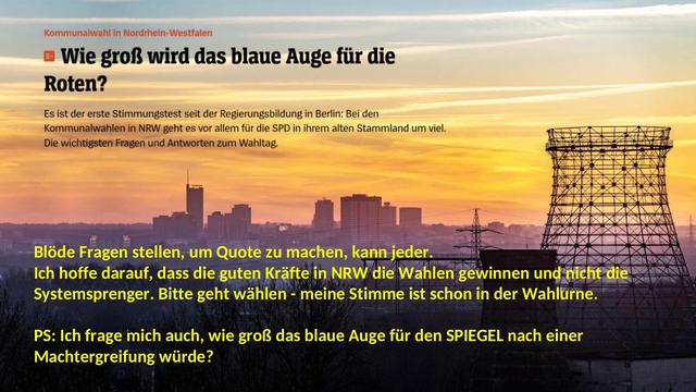 Man sieht auf dem Bild den Titel eines SPIEGEL-Artikels zur NRW-Kommunalwahl in NRW: 
"Kommunalwahl in Nordrhein-Westfalen
Wie groß wird das blaue Auge für die Roten?
Es ist der erste Stimmungstest seit der Regierungsbildung in Berlin: Bei den Kommunalwahlen in NRW geht es vor allem für die SPD in ihrem alten Stammland um viel. Die wichtigsten Fragen und Antworten zum Wahltag."
Dann kommt der Kommentar von des Mastodon-Users SPONUX:
Blöde Fragen stellen, um Quote zu machen, kann jeder. 
Ich hoffe darauf, dass die guten Kräfte in NRW die Wahlen gewinnen und nicht die Systemsprenger. Bitte geht wählen - meine Stimme ist schon in der Wahlurne.

PS: Ich frage mich auch, wie groß das blaue Auge für den SPIEGEL nach einer Machtergreifung würde?