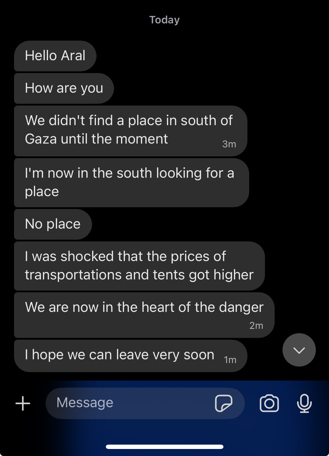 Screenshot of messages on Signal: Today Hello Aral How are you We didn't find a place in south of Gaza until the moment 3m I'm now in the south looking for a place No place I was shocked that the prices of transportations and tents got higher We are now in the heart of the danger 2m I hope we can leave very soon 1m