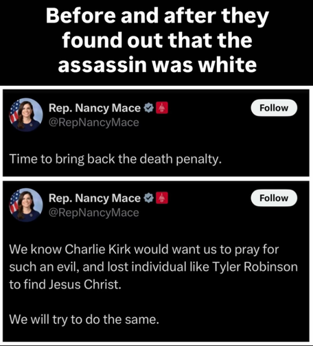 Before and after they found out that the assassin was white:

Post by Rep. Nancy Mace:
Time to bring back the death penalty

Post by Rep. Nancy Mace:
We know that Charlie Kirk would want us to pray for such and evil, and lost individual like Tyler Robinson to find Jesus Christ. We will try to do the same.