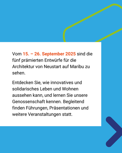 Blauer Hintergrund, weißer Kasten. 
Text: Vom 15. bis 26. September 2025 sind die fünf prämierten Entwürfe für die Architektur von Neustart auf Maribu zu sehen.
Entdecken Sie, wie innovatives und solidarisches Leben und Wohnen aussehen kann, und lernen Sie unsere Genossenschaft kennen. Begleitend finden Führungen, Präsentationen und weitere Veranstaltungen statt.