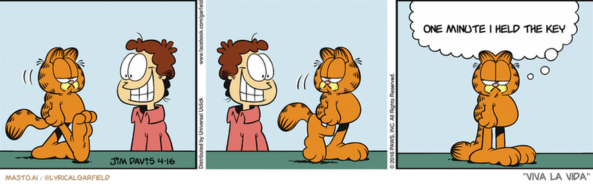 Original Garfield comic from April 16, 2016
Text replaced with lyrics from: Viva la Vida

Transcript:
• One Minute I Held The Key


--------------
Original Text:
• Garfield:  The last time he smiled like that was when he bought the cheap cat food.

In the image, there is a comic strip that depicts multiple scenes of a man with cat ears and a cat's face. In each scene, the man is trying to talk to the cat, but the cat doesn't seem interested in interacting with him.

The comic strip has four distinct panels, and the man's attempts at communication are evident in each scene. In the first panel, the man has a wide-eyed look on his face as he tries to talk to the cat, which is sitting calmly in front of him. In the second panel, the cat seems uninterested and is sitting in another part of the room. In the third panel, the cat continues to sit and doesn't respond to the man's attempts at communication. In the fourth panel, the man starts to show a frustrated expression and looks away from the cat, who remains seated.

The comic strip effectively showcases the humorous interactions between the man and the cat as they both struggle to connect with each other.