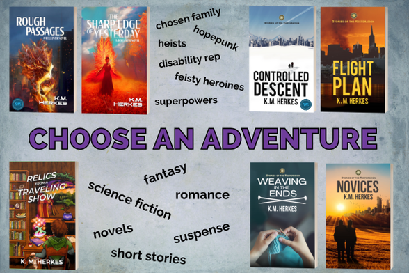Promotional graphic for all 7 books written by K. M. Herkes. The words CHOOSE AN ADVENTURE are centered on a blue-green parchment background, with photos of the book covers positioned around text describing various elements and genres represented; namely: hopepunk, heists, chosen family, disability rep, feisty heroines, and superpowers, science fiction, fantasy, romance, and suspense, novels and short stories. 