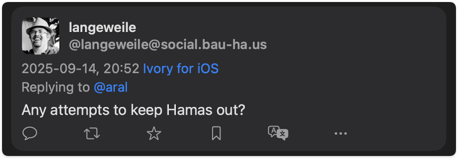 langewelle @langeweile@social.bau-ha.us 2025-09-14, 20:52 Ivory for ios Replying to @aral Any attempts to keep Hamas out?