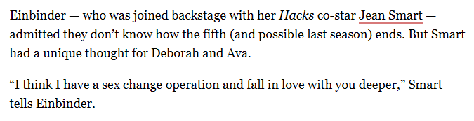 A snippet of an article on Deadline.

 Einbinder — who was joined backstage with her Hacks co-star Jean Smart — admitted they don’t know how the fifth (and possible last season) ends. But Smart had a unique thought for Deborah and Ava.

“I think I have a sex change operation and fall in love with you deeper,” Smart tells Einbinder.

Source: https://deadline.com/2025/09/hacks-hannah-einbinder-addresses-show-ending-season-5-1236532182/