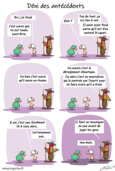 Un mouton vient de se faire tondre par le berger, le mouton à 5 pattes est à côté.
- brr, j'ai froid.
- c'est parce que tu est tondu. peut-être.
- Hein ? pas du tout, ça n'a rien à voir. il peut avoir froid parce qu'il est d'un naturel frisquet. Ou bien c'est parce qu'il couve un rume, Ou encore c'est le déreglement climatique, ou alors c'est un mentaliste qui le controle par l'esprit pour lui faire croire qu'il a froid.
- A oui, c'est pas forcément lié à vous alors.
- Certainement pas. il faut se renseigner un peu avant de juger les gens. Non mais.