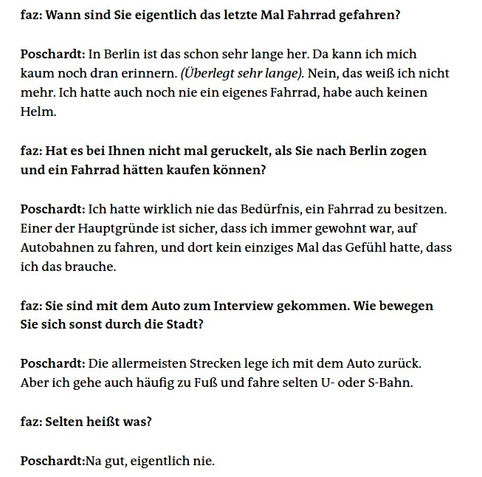 faz: Wann sind Sie eigentlich das letzte Mal Fahrrad gefahren?

Poschardt: In Berlin ist das schon sehr lange her. Da kann ich mich kaum noch dran erinnern. (Überlegt sehr lange). Nein, das weiß ich nicht mehr. Ich hatte auch noch nie ein eigenes Fahrrad, habe auch keinen Helm.

faz: Hat es bei Ihnen nicht mal geruckelt, als Sie nach Berlin zogen und ein Fahrrad hätten kaufen können?

Poschardt: Ich hatte wirklich nie das Bedürfnis, ein Fahrrad zu besitzen. Einer der Hauptgründe ist sicher, dass ich immer gewohnt war, auf Autobahnen zu fahren, und dort kein einziges Mal das Gefühl hatte, dass ich das brauche.

faz: Sie sind mit dem Auto zum Interview gekommen. Wie bewegen Sie sich sonst durch die Stadt?

Poschardt: Die allermeisten Strecken lege ich mit dem Auto zurück. Aber ich gehe auch häufig zu Fuß und fahre selten U- oder S-Bahn.

faz: Selten heißt was?

Poschardt:Na gut, eigentlich nie.