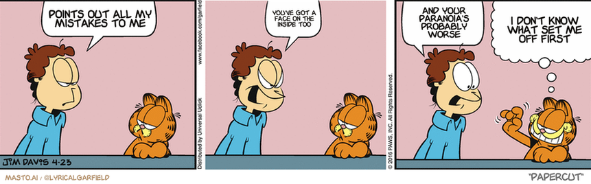 Original Garfield comic from April 23, 2016
Text replaced with lyrics from: Papercut

Transcript:
• Points Out All My Mistakes To Me
• You've Got A Face On The Inside Too
• And Your Paranoia's Probably Worse
• I Don't Know What Set Me Off First


--------------
Original Text:
• Jon:  My car ran out of gas today.  Three times!  How is that even possible?!
• Garfield:  Did you know cats don't leave fingerprints?

The comic strip shows three different panels featuring characters discussing various topics such as a man, a cat, and a giraffe. The panels are arranged in a row and depict the characters making points and discussing matters that are relevant to them. The characters have different expressions, suggesting a lively and engaging conversation.