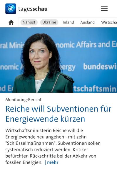 tagesschau
Nahost
Ukraine
Inland
Ausland
Wirtscha
ral Mini
nomic Affairs and E
nomic,
ergy
bundeswi
id Er
tschaftsmin
Monitoring-Bericht
Reiche will Subventionen für Energiewende kürzen
Wirtschaftsministerin Reiche will die Energiewende neu angehen - mit zehn
"Schlüsselmaßnahmen". Subventionen sollen systematisch reduziert werden. Kritiker befürchten Rückschritte bei der Abkehr von fossilen Energien. | mehr🖖