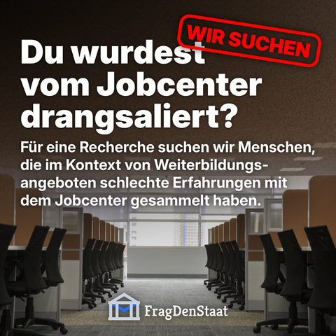 Ein Social-Media-Post mit der Überschrift „Du wurdest vom Jobcenter drangsaliert?“ in großer weißer Schrift. Oben rechts steht in einem roten Stempel „WIR SUCHEN“. Darunter der Text: „Für eine Recherche suchen wir Menschen, die im Kontext von Weiterbildungsangeboten schlechte Erfahrungen mit dem Jobcenter gesammelt haben.“ Unten ist das Logo von FragDenStaat zu sehen. Im Hintergrund ein leeres Großraumbüro mit zwei Reihen von Arbeitsplätzen und Bürostühlen.