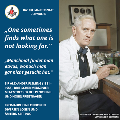 Grafik mit blauem Hintergrund links und Foto von Alexander Fleming rechts. Links steht das Zitat: „One sometimes finds what one is not looking for.“ sowie die deutsche Übersetzung: „Manchmal findet man etwas, wonach man gar nicht gesucht hat.“ Darunter Angaben zu Fleming: Sir Alexander Fleming (1881–1955), britischer Mediziner, Mit-Entdecker des Penicillins und Nobelpreisträger. Freimaurer in London in diversen Logen und Ämtern seit 1909. Rechts ist Fleming im weißen Laborkittel an einem Labortisch sitzend abgebildet, während er eine Petrischale hält.