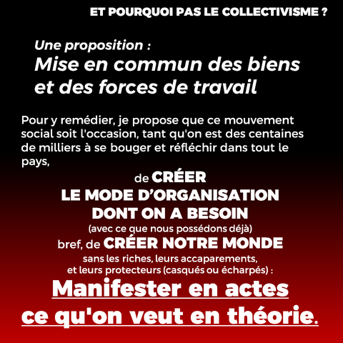 Une proposition :
Mise en commun des biens et des forces de travail
Pour y remédier, je propose que ce mouvement social soit l'occasion, tant qu'on est des centaines de milliers à se bouger et réfléchir dans tout le pays, 
de CRÉER 
LE MODE D’ORGANISATION 
DONT ON A BESOIN
(avec ce que nous possédons déjà)
bref, de CRÉER NOTRE MONDE
sans les riches, leurs accaparements,
et leurs protecteurs (casqués ou écharpés) :
Manifester en actes 
ce qu'on veut en théorie.
