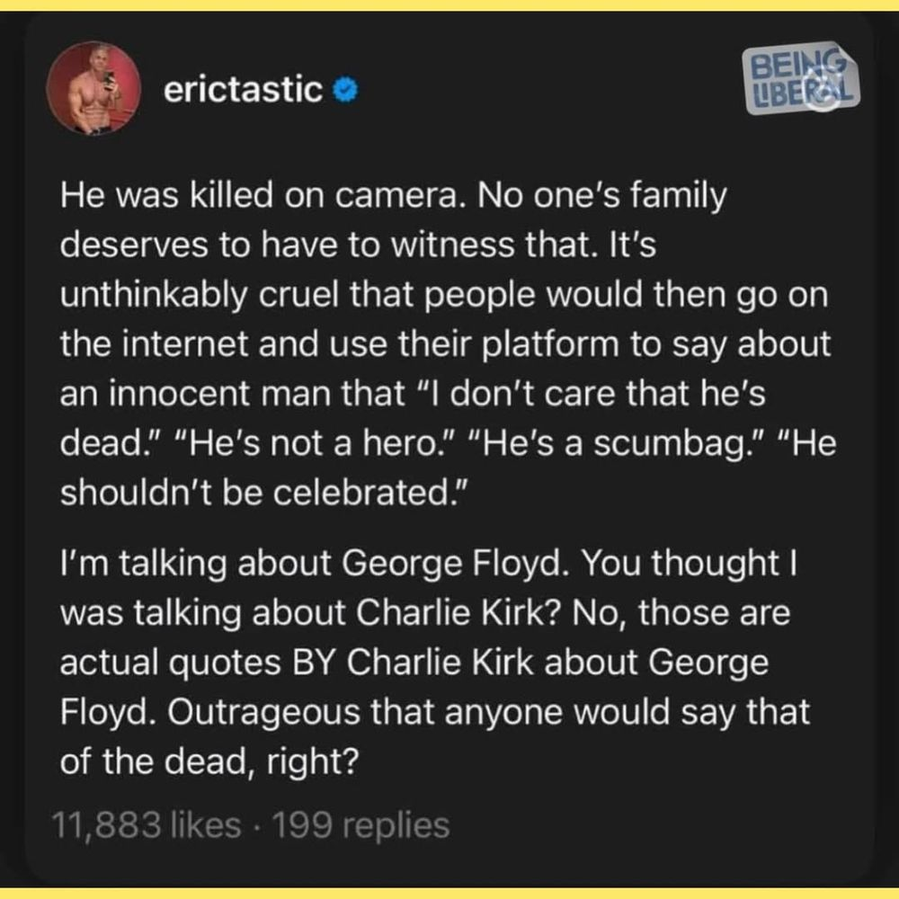 He was killed on camera. No one's family deserves to have to witness that. It's unthinkably cruel that people would then go on the internet and use their platform to say about an innocent man that “l don't care that he's dead.” "He's not a hero.” "He's a scumbag.” "He shouldn't be celebrated.” I'm talking about George Floyd. You thought | was talking about Charlie Kirk? No, those are actual quotes BY Charlie Kirk about George Floyd. Outrageous that anyone would say that of the dead, right?