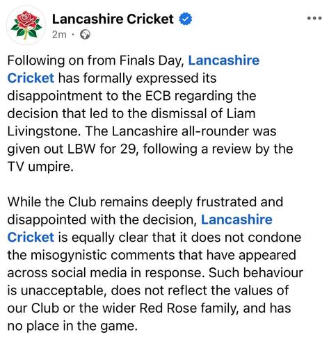 Screenshot of Lancashire Cricket facebook post "Following on from Finals Day Lancashire Cricket has formally expressed its disappointment to the ECB regarding the decision that led to the dismissal of Liam Livingstone. The Lancashire all-rounder was given out LBW for 29, following a review by the TV umpire. 

While the Club remains deeply frustrated and disappointed with the decision, Lancashire Cricket is equally clear that it does not condone the misogynistic comments that have appeared across social media in response. Such behaviour is unacceptable, does not reflect the value of our Club or the wider Red Roses family, and has no place in the game."