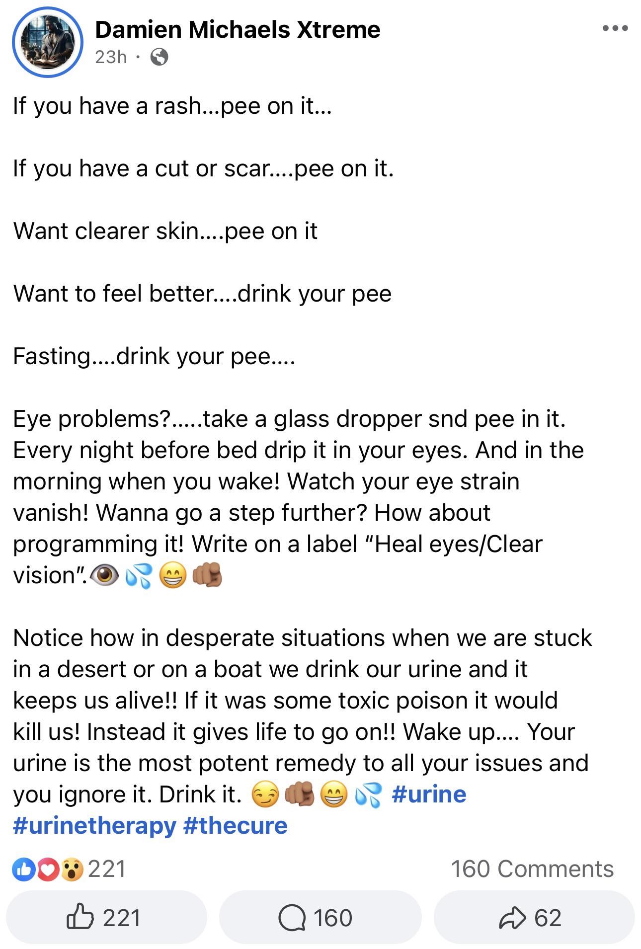 If you have a rash...pee on it...  If you have a cut or scar....pee on it.  Want clearer skin....pee on it  Want to feel better....drink your pee  Fasting....drink your pee....  Eye problems?.....take a glass dropper snd pee in it. Every night before bed drip it in your eyes. And in the morning when you wake! Watch your eye strain vanish! Wanna go a step further? How about programming it! Write on a label "Heal eyes/Clear vision" Notice how in desperate situations when we are stuck in a desert or on a boat we drink our urine and it keeps us alive!! If it was some toxic poison it would kill us! Instead it gives life to go on!! Wake up.... Your urine is the most potent remedy to all your issues and you ignore it. Drink it.