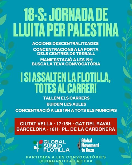 Cartell de fons blau amb fulles verdes als marges on es llegeix:

18-S: JORNADA DE LLUITA PER PALESTINA
ACCIONS DESCENTRALITZADES y
Concentracions a la porta dels centres de treball
Manifestació a les 19h. Busca la teva convocatòria

I SI ASSALTEN LA FLOTILLA, TOTES AL CARRER!
TALLEM ELS CARRERS
BUIDEM LES AULES
CONCENTRACIÓ A LES 19h A TOTS ELS MUNICIPIS

CIUTAT VELLA: 17.15h - GAT DEL RAVAL
BARCELONA - 18H - PL. DE LA CARBONERA