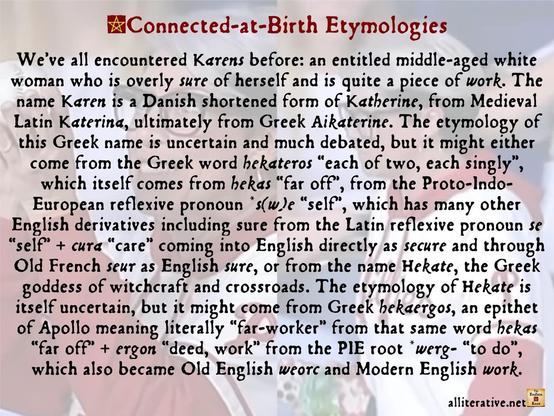 We’ve all encountered Karens before: an entitled middle-aged white woman who is overly sure of herself and is quite a piece of work. The name Karen is a Danish shortened form of Katherine, from Medieval Latin Katerina, ultimately from Greek Aikaterine. The etymology of this Greek name is uncertain and much debated, but it might either come from the Greek word hekateros “each of two, each singly”, which itself comes from hekas “far off”, from the Proto-Indo-European reflexive pronoun *s(w)e “self”, which has many other English derivatives including sure from the Latin reflexive pronoun se “self” + cura “care” coming into English directly as secure and through Old French seur as English sure, or from the name Hekate, the Greek goddess of witchcraft and crossroads. The etymology of Hekate is itself uncertain, but it might come from Greek hekaergos, an epithet of Apollo meaning literally “far-worker” from that same word hekas “far off” + ergon “deed, work” from the PIE root *werg- “to do”, which also became Old English weorc and Modern English work.