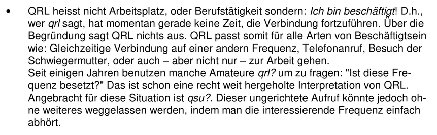 QRL heisst nicht Arbeitsplatz, oder Berufstätigkeit sondern: Ich bin beschäftigt! D.h., wer qrl sagt, hat momentan gerade keine Zeit, die Verbindung fortzuführen. Über die Begründung sagt QRL nichts aus. QRL passt somit für alle Arten von Beschäftigtsein wie: Gleichzeitige Verbindung auf einer andern Frequenz, Telefonanruf, Besuch der Schwiegermutter, oder auch – aber nicht nur – zur Arbeit gehen. Seit einigen Jahren benutzen manche Amateure qrl? um zu fragen: "Ist diese Frequenz besetzt?" Das ist schon eine recht weit hergeholte Interpretation von QRL. Angebracht für diese Situation ist qsu?. Dieser ungerichtete Aufruf könnte jedoch ohne weiteres weggelassen werden, indem man die interessierende Frequenz einfach abhört.
