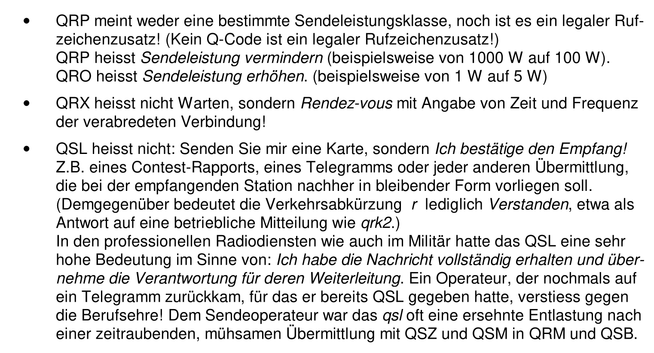 QRP meint weder eine bestimmte Sendeleistungsklasse, noch ist es ein legaler Rufzeichenzusatz! (Kein Q-Code ist ein legaler Rufzeichenzusatz!)
QRP heisst Sendeleistung vermindern (beispielsweise von 1000 W auf 100 W).
QRO heisst Sendeleistung erhöhen. (beispielsweise von 1 W auf 5 W)
•QRX heisst nicht Warten, sondern Rendez-vous mit Angabe von Zeit und Frequenz der verabredeten Verbindung!
•QSL heisst nicht: Senden Sie mir eine Karte, sondern Ich bestätige den Empfang! Z.B. eines Contest-Rapports, eines Telegramms oder jeder anderen Übermittlung, die bei der empfangenden Station nachher in bleibender Form vorliegen soll. (Demgegenüber bedeutet die Verkehrsabkürzung r lediglich Verstanden, etwa als Antwort auf eine betriebliche Mitteilung wie qrk2.)
In den professionellen Radiodiensten wie auch im Militär hatte das QSL eine sehr hohe Bedeutung im Sinne von: Ich habe die Nachricht vollständig erhalten und übernehme die Verantwortung für deren Weiterleitung. Ein Operateur, der nochmals auf ein Telegramm zurück kam, für das er bereits QSL gegeben hatte, verstiess gegen die Berufsehre! Dem Sendeoperateur war das qsl oft eine ersehnte Entlastung nach einer zeitraubenden, mühsamen Übermittlung mit QSZ und QSM in QRM und QSB.