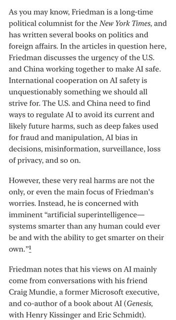 As you may know, Friedman is a long-time political columnist for the New York Times, and has written several books on politics and foreign affairs. In the articles in question here, Friedman discusses the urgency of the U.S. and China working together to make Al safe.
International cooperation on Al safety is unquestionably something we should all strive for. The U.S. and China need to find ways to regulate Al to avoid its current and likely future harms, such as deep fakes used for fraud and manipulation, Al bias in decisions, misinformation, surveillance, loss of privacy, and so on.
However, these very real harms are not the only, or even the main focus of Friedman's worries. Instead, he is concerned with imminent "artificial superintelligence-
systems smarter than any human could ever be and with the ability to get smarter on their own."]
Friedman notes that his views on Al mainly come from conversations with his friend Craig Mundie, a former Microsoft executive, and co-author of a
