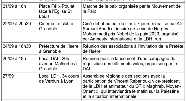 21/09/2025 à 18h Place Félix Poulat, face à l’Église St Louis Marche de la paix organisée par le Mouvement de la Paix

22/09/2025 à 20h30 Cinéma Le club à Grenoble Ciné-débat autour du film « 7 jours » réalisé par Ali Samadi Ahadi et inspiré de la vie de #NargesMohammadi prix Nobel de la paix 2023, organisé
par #AmnestyInternational et la LDH Iran

24/09/2025 à 18h30 Préfecture de l’Isère
à Grenoble Réunion des associations à l’invitation de la Préfète de l’Isère

26/09/2025 à 18h Local DAL, 20b avenue Malherbe à Grenoble Réunion pour le lancement d’une campagne de réquisition des bâtiments vides, organisée par le #DAL

27/09/2025 Local LDH, 34 cours de Verdun à #Lyon Assemblée régionale des sections avec la participation de Vincent Reberioux, vice-président de la LDH et animateur du GT « Maghreb, Moyen-
Orient », qui interviendra le matin sur la Palestine et la situation internationale.