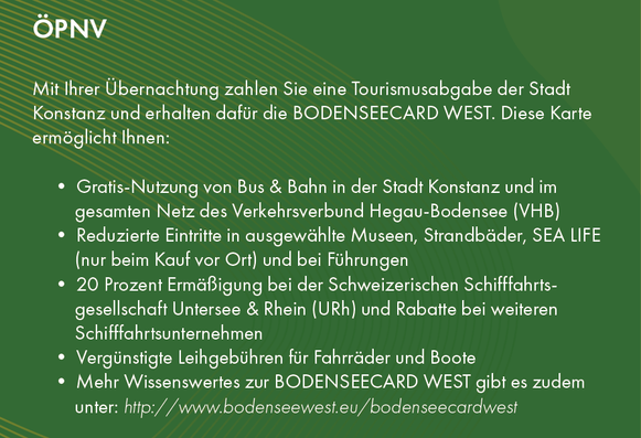 ÖPNV
Mit Ihrer Übernachtung zahlen Sie eine Tourismusabgabe der Stadt
Konstanz und erhalten dafür die BODENSEECARD WEST. Diese Karte
ermöglicht Ihnen:
• Gratis-Nutzung von Bus & Bahn in der Stadt Konstanz und im
gesamten Netz des Verkehrsverbund Hegau-Bodensee (VHB)
• Reduzierte Eintritte in ausgewählte Museen, Strandbäder, SEA LIFE
(nur beim Kauf vor Ort) und bei Führungen
• 20 Prozent Ermäßigung bei der Schweizerischen Schifffahrtsgesellschaft
Untersee & Rhein (URh) und Rabatte bei weiteren
Schifffahrtsunternehmen
• Vergünstigte Leihgebühren für Fahrräder und Boote
• Mehr Wissenswertes zur BODENSEECARD WEST gibt es zudem
unter: http://www.bodenseewest.eu/bodenseecardwest