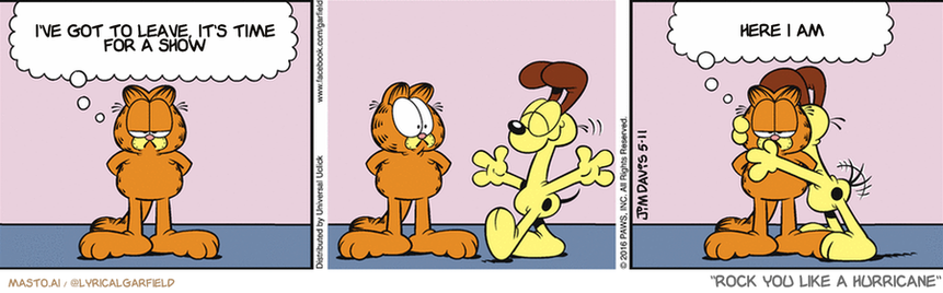 Original Garfield comic from May 11, 2016
Text replaced with lyrics from: Rock You Like a Hurricane

Transcript:
• I've Got To Leave, It's Time For A Show
• Here I Am


--------------
Original Text:
• Garfield:  Don't tell Odie, but sometimes I enjoy being around the little fella.  Me and my big thought balloon...

The image is a colorful comic strip featuring three different scenes, each depicting a cat interacting with the owner. In the first scene, the cat is seen standing at the door, gazing at the owner. The second scene shows the cat sitting on the owner's shoulder. The third scene depicts the cat standing behind the owner, observing them. The comic strip is presented in three panels, with the owner's thoughts and actions described throughout each panel. The illustrations are simple and cartoonish, with the characters' expressions and body language being easily recognizable.
