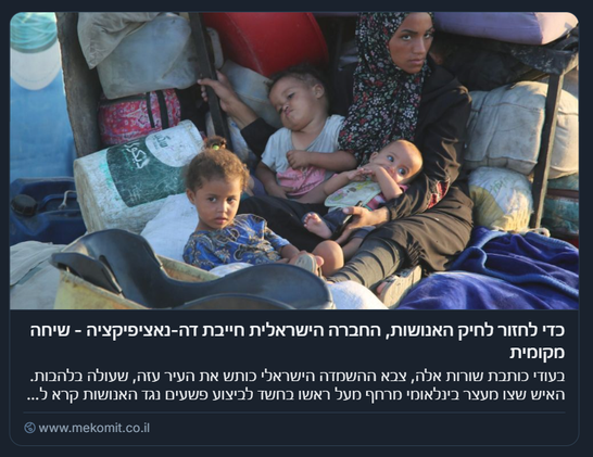 Screenshot di un articolo in lingua ebraica accompagnato da una foto che mostra una donna con tre bambini seduti su un materasso all’aperto, in un contesto precario. La donna indossa un velo e tiene in braccio un bambino, mentre gli altri due sono sdraiati o seduti accanto a lei. Intorno si vedono coperte, contenitori e oggetti di uso quotidiano, suggerendo una situazione di sfollamento. Il testo fa riferimento alla necessità di una “de-nazificazione” della società israeliana per porre fine alla guerra e cita l’occupazione militare di Gaza da parte dell’esercito israeliano, evocando accuse di crimini e violenze.

Photo: Ali Hassan / Flash90