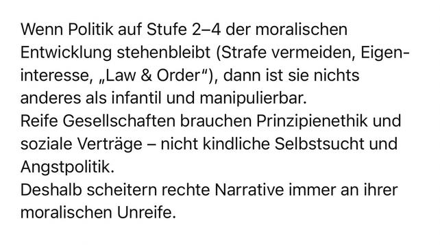 Wenn Politik auf Stufe 2-4 der moralischen Entwicklung stehenbleibt (Strafe vermeiden, Eigen-interesse, „Law & Order"), dann ist sie nichts anderes als infantil und manipulierbar.
Reife Gesellschaften brauchen Prinzipienethik und soziale Verträge - nicht kindliche Selbstsucht und
Angstpolitik.
Deshalb scheitern rechte Narrative immer an ihrer
moralischen Unreife.🖖