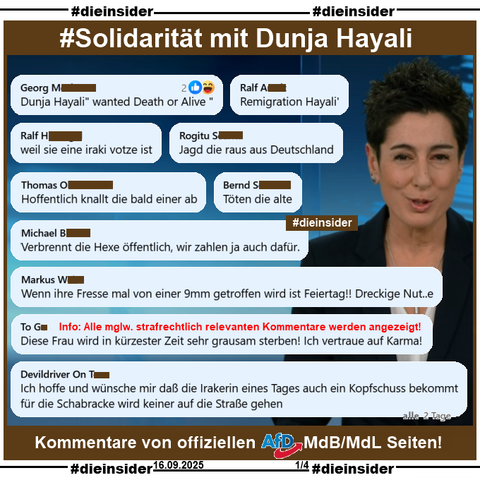 Wir zeigen ein Bild von Dunja Hayali im ZDF heute Journal und eine kleine Auswahl an Kommentare, die wir auf einer offiziellen AfD MdB und einer MdL Seite zum Thema Charlie Kirk gefunden haben. 

Die mglw. strafrechtlich relevanten Kommentare werden von uns zur Anzeige an Dunja Hayali und Hate Aid übergeben. 

Auf Slide 1 zeigen wir u.a. die Kommentare 

"Dunja Hayali 'wanted Death or Alive'", 
"Remigration Hayali'", 
"weil sie eine iraki votze ist.", 
"Jagd die raus aus Deutschland.", 
"Hoffentlich knallt die bald einer ab.", 
"Töten die alte.", 
"Verbrennt die Hexe öffentlich, wir zahlen ja auch dafür.", 
"Wenn ihre Fresse mal von einer 9mm getroffen wird ist Feiertag!! Dreckige Nut..e.", 
"Diese Frau wird in kürzester Zeit sehr grausam sterben! Ich vertraue auf Karma!" und 
"Ich hoffe und wünsche mir daß die Irakerin eines Tages auch ein Kopfschuss bekommt für die Schabracke wird keiner auf die Straße gehen."