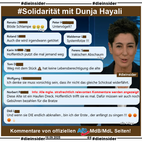 Wir zeigen ein Bild von Dunja Hayali im ZDF heute Journal und eine kleine Auswahl an Kommentare, die wir auf einer offiziellen AfD MdB und einer MdL Seite zum Thema Charlie Kirk gefunden haben. 

Die mglw. strafrechtlich relevanten Kommentare werden von uns zur Anzeige an Dunja Hayali und Hate Aid übergeben. 

Auf Slide 4 zeigen wir u.a. die Kommentare 

"Blöde Schlampe. 🤮🤮🤮", 
"Untervögelt?", 
"Auch die wird irgendwann getötet.", 
"Systemfotze!!!", 
"Hoffentlich putzt die mal jemand weg.", 
"Irakischer Abschaum.", 
"Weg mit dem Stück 💩 hat keine Lebensberechtigung die alte.", 
"Ich denke sie muss vorsichtig sein, dass ihr nicht das gleiche Schicksal widerfährt.", 
"Diese Alte ist ein Haufen Dreck. Hoffentlich trifft sie es mal. Dafür müssen wir auch noch Gebühren bezahlen für die Bratze." und 
"Und wenn sie DIE endlich abknallen, bin ich der Erste, der anfängt zu singen!!! 😡 😡 😡 🖕🏻"