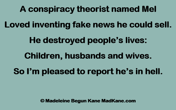 A conspiracy theorist named Mel
Loved inventing fake news he could sell.
He destroyed people’s lives:
Children, husbands and wives.
So I’m pleased to report he’s in hell.

	© Madeleine Begun Kane MadKane.com